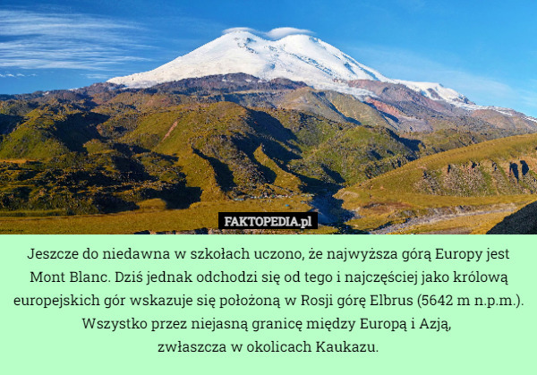 Jeszcze do niedawna w szkołach uczono, że najwyższa górą Europy jest Mont Blanc. Dziś jednak odchodzi się od tego i najczęściej jako królową europejskich gór wskazuje się położoną w Rosji górę Elbrus (5642 m n.p.m.).
Wszystko przez niejasną granicę między Europą i Azją, 
zwłaszcza w okolicach Kaukazu. 