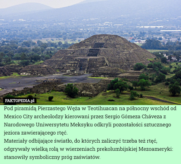 Pod piramidą Pierzastego Węża w Teotihuacan na północny wschód od Mexico City archeolodzy kierowani przez Sergio Gómeza Cháveza z Narodowego Uniwersytetu Meksyku odkryli pozostałości sztucznego jeziora zawierającego rtęć.
Materiały odbijające światło, do których zaliczyć trzeba też rtęć, odgrywały wielką rolą w wierzeniach prekolumbijskiej Mezoameryki: stanowiły symboliczny próg zaświatów. 