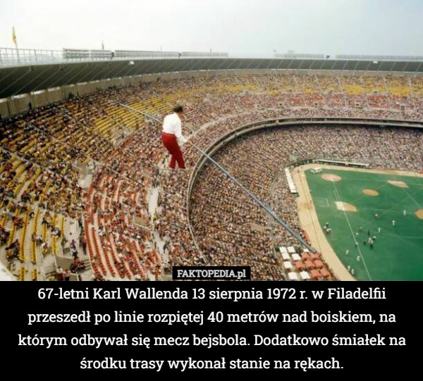 67-letni Karl Wallenda 13 sierpnia 1972 r. w Filadelfii przeszedł po linie rozpiętej 40 metrów nad boiskiem, na którym odbywał się mecz bejsbola. Dodatkowo śmiałek na środku trasy wykonał stanie na rękach. 