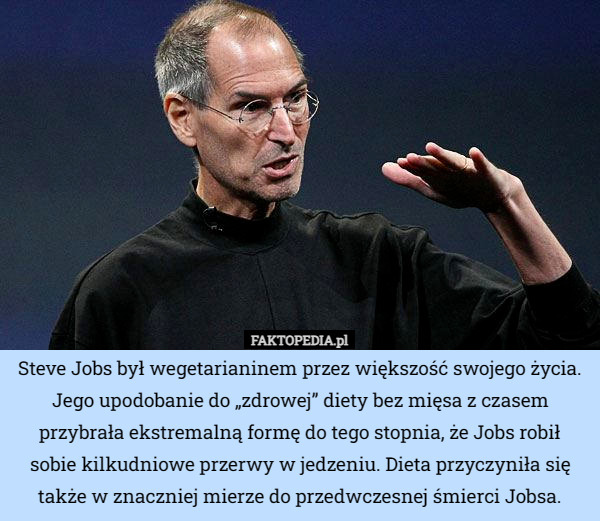 Steve Jobs był wegetarianinem przez większość swojego życia. Jego upodobanie do „zdrowej” diety bez mięsa z czasem przybrała ekstremalną formę do tego stopnia, że Jobs robił sobie kilkudniowe przerwy w jedzeniu. Dieta przyczyniła się także w znaczniej mierze do przedwczesnej śmierci Jobsa. 
