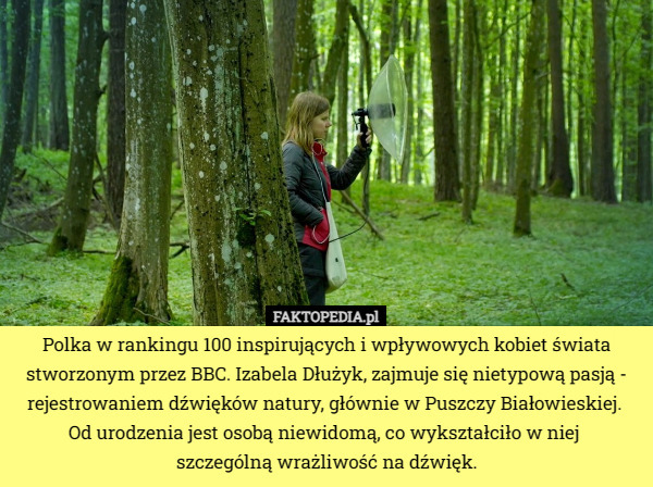 Polka w rankingu 100 inspirujących i wpływowych kobiet świata stworzonym przez BBC. Izabela Dłużyk, zajmuje się nietypową pasją - rejestrowaniem dźwięków natury, głównie w Puszczy Białowieskiej. 
Od urodzenia jest osobą niewidomą, co wykształciło w niej 
szczególną wrażliwość na dźwięk. 