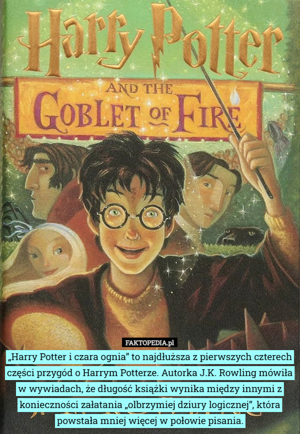 „Harry Potter i czara ognia” to najdłuższa z pierwszych czterech części przygód o Harrym Potterze. Autorka J.K. Rowling mówiła w wywiadach, że długość książki wynika między innymi z konieczności załatania „olbrzymiej dziury logicznej”, która powstała mniej więcej w połowie pisania. 