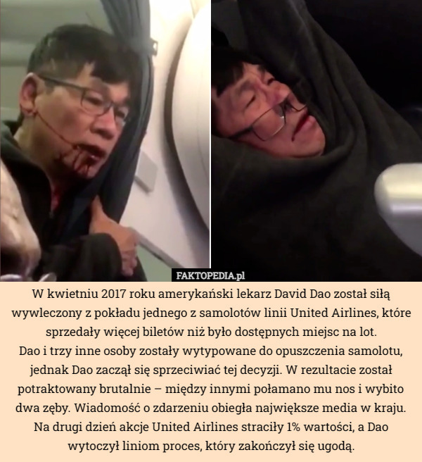 W kwietniu 2017 roku amerykański lekarz David Dao został siłą wywleczony z pokładu jednego z samolotów linii United Airlines, które sprzedały więcej biletów niż było dostępnych miejsc na lot.
 Dao i trzy inne osoby zostały wytypowane do opuszczenia samolotu, jednak Dao zaczął się sprzeciwiać tej decyzji. W rezultacie został potraktowany brutalnie – między innymi połamano mu nos i wybito dwa zęby. Wiadomość o zdarzeniu obiegła największe media w kraju. Na drugi dzień akcje United Airlines straciły 1% wartości, a Dao wytoczył liniom proces, który zakończył się ugodą. 