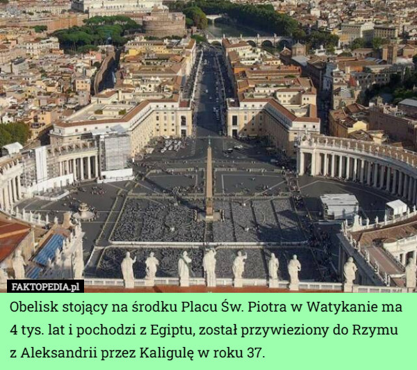 Obelisk stojący na środku Placu Św. Piotra w Watykanie ma 4 tys. lat i pochodzi z Egiptu, został przywieziony do Rzymu z Aleksandrii przez Kaligulę w roku 37. 