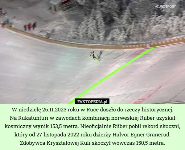 W niedzielę 26.11.2023 roku w Ruce doszło do rzeczy historycznej.
 Na Rukatunturi w zawodach kombinacji norweskiej Riiber uzyskał kosmiczny wynik 153,5 metra. Nieoficjalnie Riiber pobił rekord skoczni, który od 27 listopada 2022 roku dzierży Halvor Egner Granerud. Zdobywca Kryształowej Kuli skoczył wówczas 150,5 metra. 