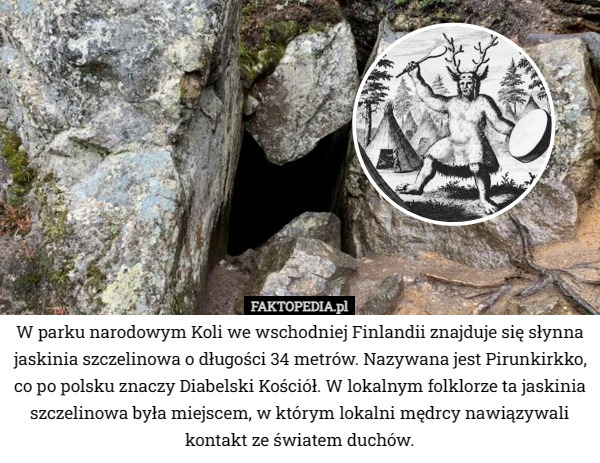 W parku narodowym Koli we wschodniej Finlandii znajduje się słynna jaskinia szczelinowa o długości 34 metrów. Nazywana jest Pirunkirkko, co po polsku znaczy Diabelski Kościół. W lokalnym folklorze ta jaskinia szczelinowa była miejscem, w którym lokalni mędrcy nawiązywali kontakt ze światem duchów. 