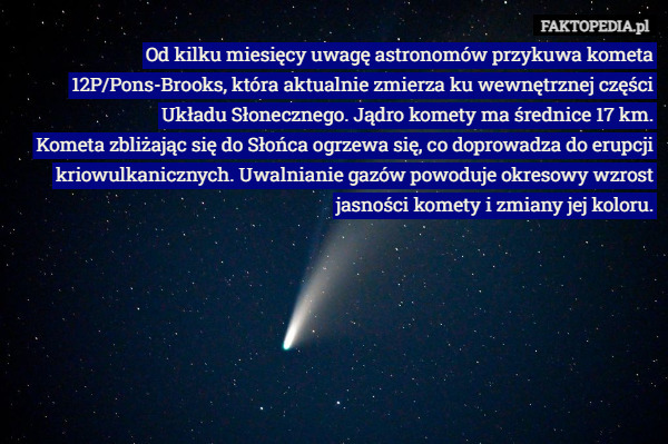 Od kilku miesięcy uwagę astronomów przykuwa kometa 12P/Pons-Brooks, która aktualnie zmierza ku wewnętrznej części Układu Słonecznego. Jądro komety ma średnice 17 km.
Kometa zbliżając się do Słońca ogrzewa się, co doprowadza do erupcji kriowulkanicznych. Uwalnianie gazów powoduje okresowy wzrost jasności komety i zmiany jej koloru. 