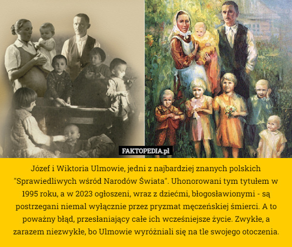 Józef i Wiktoria Ulmowie, jedni z najbardziej znanych polskich "Sprawiedliwych wśród Narodów Świata". Uhonorowani tym tytułem w 1995 roku, a w 2023 ogłoszeni, wraz z dziećmi, błogosławionymi - są postrzegani niemal wyłącznie przez pryzmat męczeńskiej śmierci. A to poważny błąd, przesłaniający całe ich wcześniejsze życie. Zwykłe, a zarazem niezwykłe, bo Ulmowie wyróżniali się na tle swojego otoczenia. 