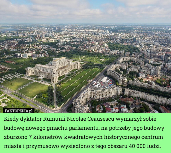 Kiedy dyktator Rumunii Nicolae Ceausescu wymarzył sobie budowę nowego gmachu parlamentu, na potrzeby jego budowy zburzono 7 kilometrów kwadratowych historycznego centrum miasta i przymusowo wysiedlono z tego obszaru 40 000 ludzi. 