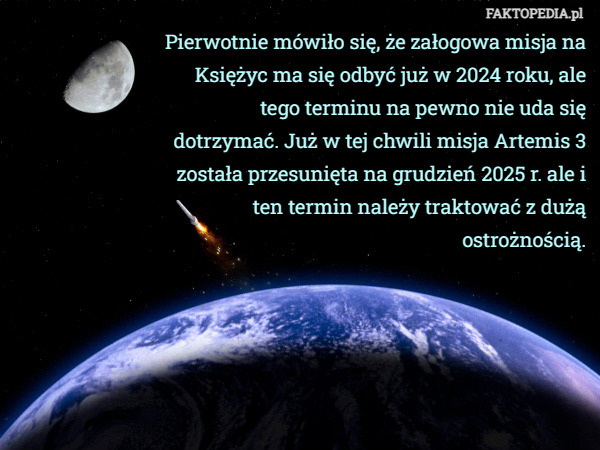 Pierwotnie mówiło się, że załogowa misja na Księżyc ma się odbyć już w 2024 roku, ale tego terminu na pewno nie uda się dotrzymać. Już w tej chwili misja Artemis 3 została przesunięta na grudzień 2025 r. ale i ten termin należy traktować z dużą ostrożnością. 