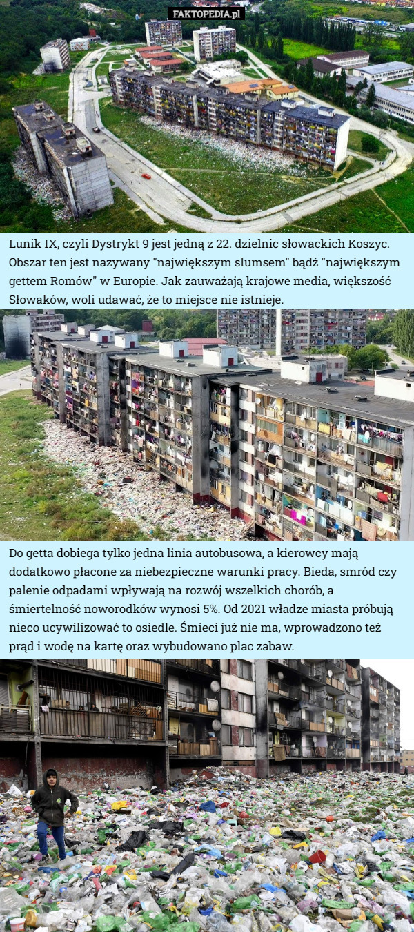 Lunik IX, czyli Dystrykt 9 jest jedną z 22. dzielnic słowackich Koszyc. Obszar ten jest nazywany "największym slumsem" bądź "największym gettem Romów" w Europie. Jak zauważają krajowe media, większość Słowaków, woli udawać, że to miejsce nie istnieje. Do getta dobiega tylko jedna linia autobusowa, a kierowcy mają dodatkowo płacone za niebezpieczne warunki pracy. Bieda, smród czy palenie odpadami wpływają na rozwój wszelkich chorób, a śmiertelność noworodków wynosi 5%. Od 2021 władze miasta próbują nieco ucywilizować to osiedle. Śmieci już nie ma, wprowadzono też prąd i wodę na kartę oraz wybudowano plac zabaw. 