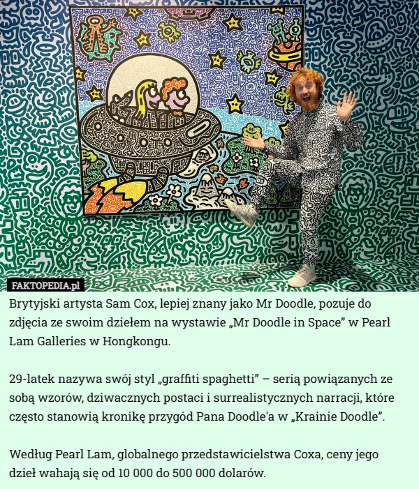 Brytyjski artysta Sam Cox, lepiej znany jako Mr Doodle, pozuje do zdjęcia ze swoim dziełem na wystawie „Mr Doodle in Space” w Pearl Lam Galleries w Hongkongu.

29-latek nazywa swój styl „graffiti spaghetti” – serią powiązanych ze sobą wzorów, dziwacznych postaci i surrealistycznych narracji, które często stanowią kronikę przygód Pana Doodle'a w „Krainie Doodle”.

Według Pearl Lam, globalnego przedstawicielstwa Coxa, ceny jego
 dzieł wahają się od 10 000 do 500 000 dolarów. 