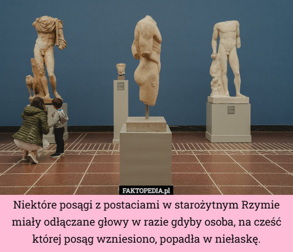 Niektóre posągi z postaciami w starożytnym Rzymie miały odłączane głowy w razie gdyby osoba, na cześć której posąg wzniesiono, popadła w niełaskę. 