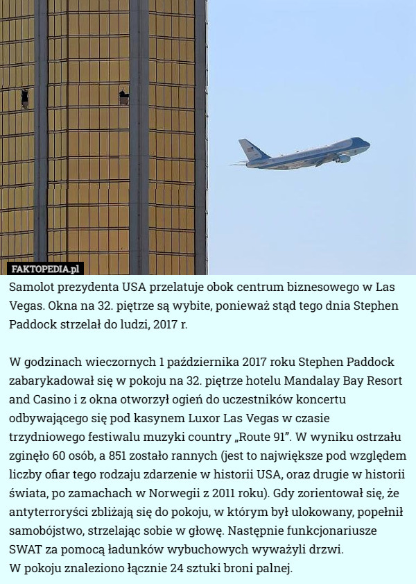 Samolot prezydenta USA przelatuje obok centrum biznesowego w Las Vegas. Okna na 32. piętrze są wybite, ponieważ stąd tego dnia Stephen Paddock strzelał do ludzi, 2017 r.

W godzinach wieczornych 1 października 2017 roku Stephen Paddock zabarykadował się w pokoju na 32. piętrze hotelu Mandalay Bay Resort and Casino i z okna otworzył ogień do uczestników koncertu odbywającego się pod kasynem Luxor Las Vegas w czasie trzydniowego festiwalu muzyki country „Route 91”. W wyniku ostrzału zginęło 60 osób, a 851 zostało rannych (jest to największe pod względem liczby ofiar tego rodzaju zdarzenie w historii USA, oraz drugie w historii świata, po zamachach w Norwegii z 2011 roku). Gdy zorientował się, że antyterroryści zbliżają się do pokoju, w którym był ulokowany, popełnił samobójstwo, strzelając sobie w głowę. Następnie funkcjonariusze SWAT za pomocą ładunków wybuchowych wyważyli drzwi.
 W pokoju znaleziono łącznie 24 sztuki broni palnej. 