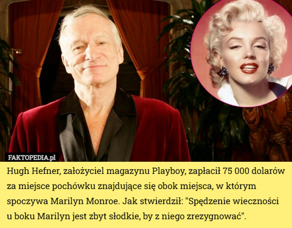 Hugh Hefner, założyciel magazynu Playboy, zapłacił 75 000 dolarów za miejsce pochówku znajdujące się obok miejsca, w którym spoczywa Marilyn Monroe. Jak stwierdził: "Spędzenie wieczności u boku Marilyn jest zbyt słodkie, by z niego zrezygnować". 