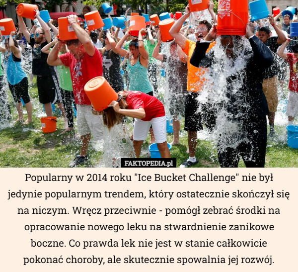 Popularny w 2014 roku "Ice Bucket Challenge" nie był jedynie popularnym trendem, który ostatecznie skończył się na niczym. Wręcz przeciwnie - pomógł zebrać środki na opracowanie nowego leku na stwardnienie zanikowe boczne. Co prawda lek nie jest w stanie całkowicie
 pokonać choroby, ale skutecznie spowalnia jej rozwój. 