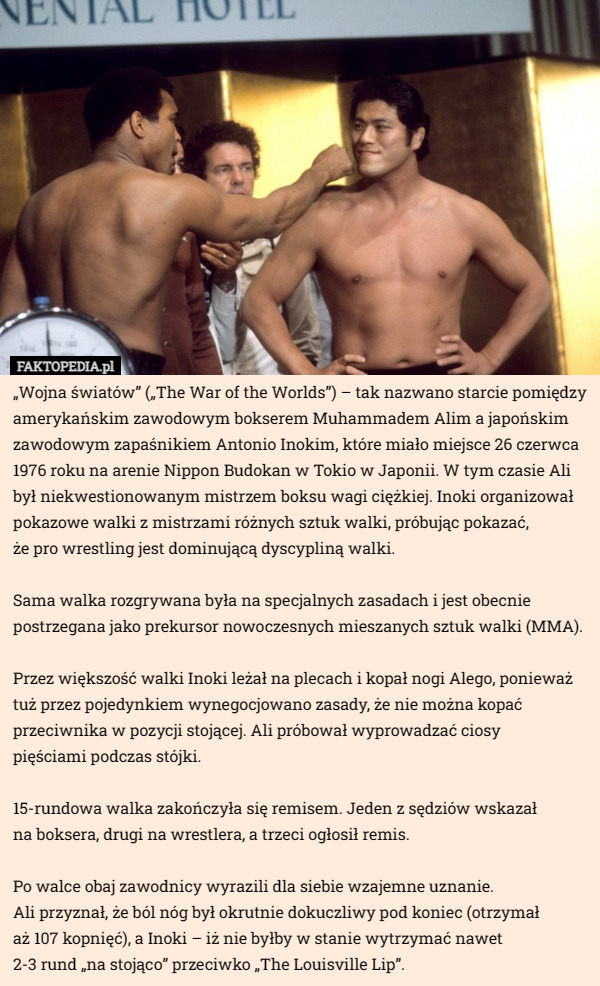 „Wojna światów” („The War of the Worlds”) – tak nazwano starcie pomiędzy amerykańskim zawodowym bokserem Muhammadem Alim a japońskim zawodowym zapaśnikiem Antonio Inokim, które miało miejsce 26 czerwca 1976 roku na arenie Nippon Budokan w Tokio w Japonii. W tym czasie Ali był niekwestionowanym mistrzem boksu wagi ciężkiej. Inoki organizował pokazowe walki z mistrzami różnych sztuk walki, próbując pokazać,
 że pro wrestling jest dominującą dyscypliną walki.

Sama walka rozgrywana była na specjalnych zasadach i jest obecnie postrzegana jako prekursor nowoczesnych mieszanych sztuk walki (MMA).

Przez większość walki Inoki leżał na plecach i kopał nogi Alego, ponieważ tuż przez pojedynkiem wynegocjowano zasady, że nie można kopać przeciwnika w pozycji stojącej. Ali próbował wyprowadzać ciosy
 pięściami podczas stójki.

15-rundowa walka zakończyła się remisem. Jeden z sędziów wskazał
 na boksera, drugi na wrestlera, a trzeci ogłosił remis.

Po walce obaj zawodnicy wyrazili dla siebie wzajemne uznanie.
 Ali przyznał, że ból nóg był okrutnie dokuczliwy pod koniec (otrzymał
 aż 107 kopnięć), a Inoki – iż nie byłby w stanie wytrzymać nawet
2-3 rund „na stojąco” przeciwko „The Louisville Lip”. 