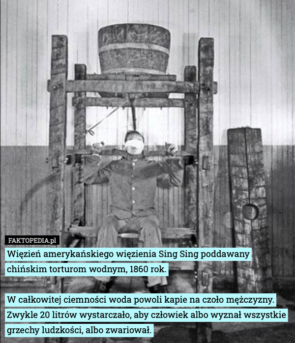 Więzień amerykańskiego więzienia Sing Sing poddawany chińskim torturom wodnym, 1860 rok.
 
W całkowitej ciemności woda powoli kapie na czoło mężczyzny. Zwykle 20 litrów wystarczało, aby człowiek albo wyznał wszystkie grzechy ludzkości, albo zwariował. 