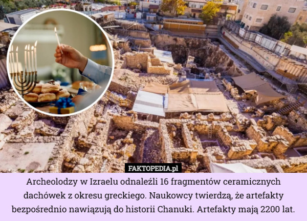 Archeolodzy w Izraelu odnaleźli 16 fragmentów ceramicznych dachówek z okresu greckiego. Naukowcy twierdzą, że artefakty bezpośrednio nawiązują do historii Chanuki. Artefakty mają 2200 lat. 