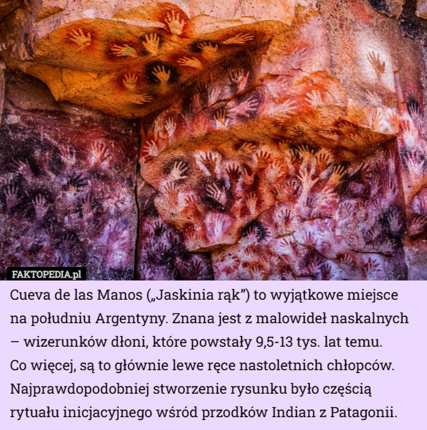 Cueva de las Manos („Jaskinia rąk”) to wyjątkowe miejsce na południu Argentyny. Znana jest z malowideł naskalnych – wizerunków dłoni, które powstały 9,5-13 tys. lat temu.
 Co więcej, są to głównie lewe ręce nastoletnich chłopców. Najprawdopodobniej stworzenie rysunku było częścią rytuału inicjacyjnego wśród przodków Indian z Patagonii. 
