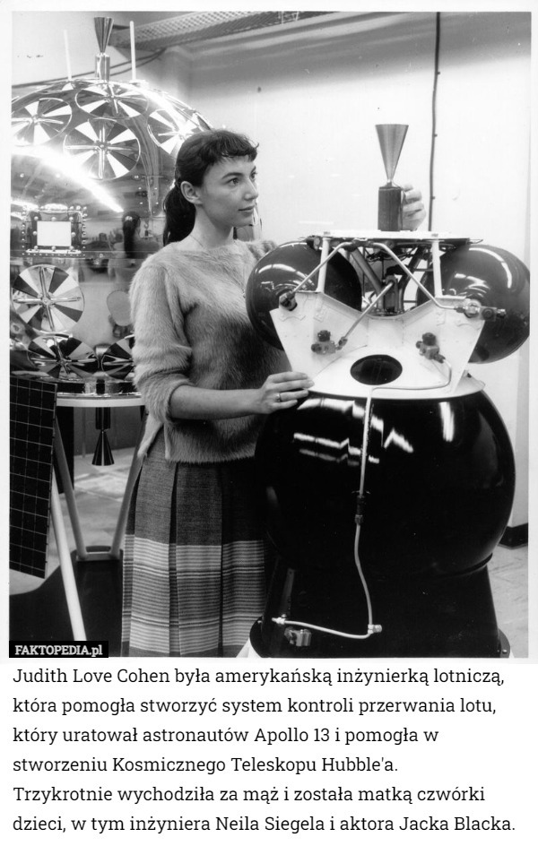 Judith Love Cohen była amerykańską inżynierką lotniczą, która pomogła stworzyć system kontroli przerwania lotu, który uratował astronautów Apollo 13 i pomogła w stworzeniu Kosmicznego Teleskopu Hubble'a.
 Trzykrotnie wychodziła za mąż i została matką czwórki dzieci, w tym inżyniera Neila Siegela i aktora Jacka Blacka. 