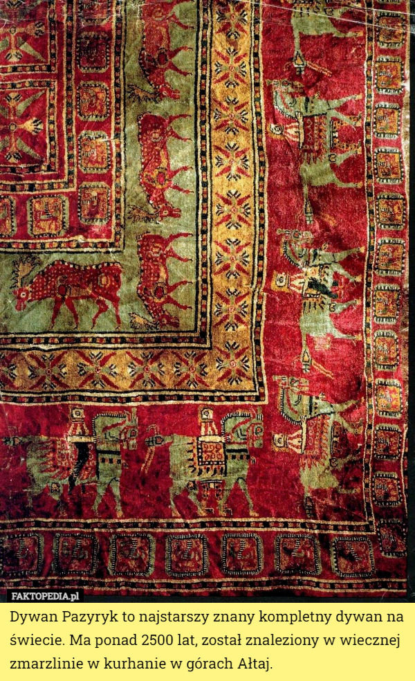Dywan Pazyryk to najstarszy znany kompletny dywan na świecie. Ma ponad 2500 lat, został znaleziony w wiecznej zmarzlinie w kurhanie w górach Ałtaj. 