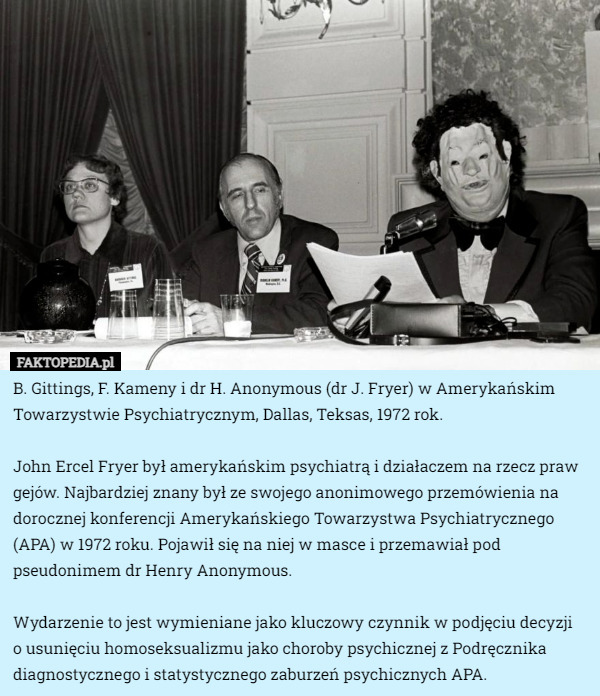 B. Gittings, F. Kameny i dr H. Anonymous (dr J. Fryer) w Amerykańskim Towarzystwie Psychiatrycznym, Dallas, Teksas, 1972 rok.

John Ercel Fryer był amerykańskim psychiatrą i działaczem na rzecz praw gejów. Najbardziej znany był ze swojego anonimowego przemówienia na dorocznej konferencji Amerykańskiego Towarzystwa Psychiatrycznego (APA) w 1972 roku. Pojawił się na niej w masce i przemawiał pod pseudonimem dr Henry Anonymous.

Wydarzenie to jest wymieniane jako kluczowy czynnik w podjęciu decyzji
 o usunięciu homoseksualizmu jako choroby psychicznej z Podręcznika diagnostycznego i statystycznego zaburzeń psychicznych APA. 