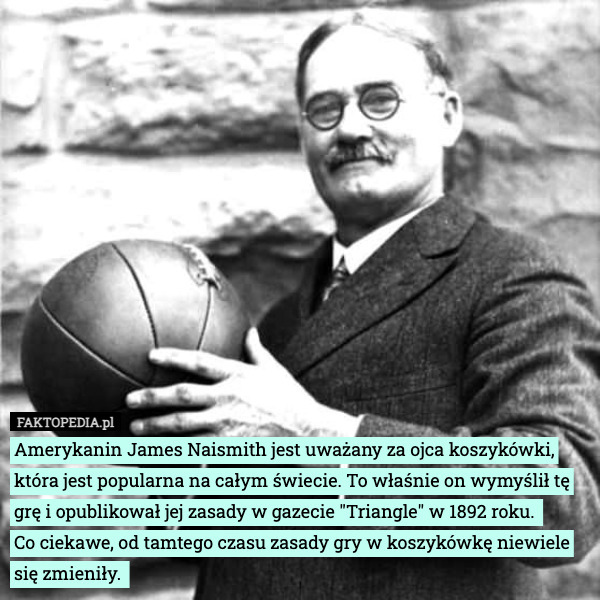 Amerykanin James Naismith jest uważany za ojca koszykówki, która jest popularna na całym świecie. To właśnie on wymyślił tę grę i opublikował jej zasady w gazecie "Triangle" w 1892 roku. 
Co ciekawe, od tamtego czasu zasady gry w koszykówkę niewiele się zmieniły. 