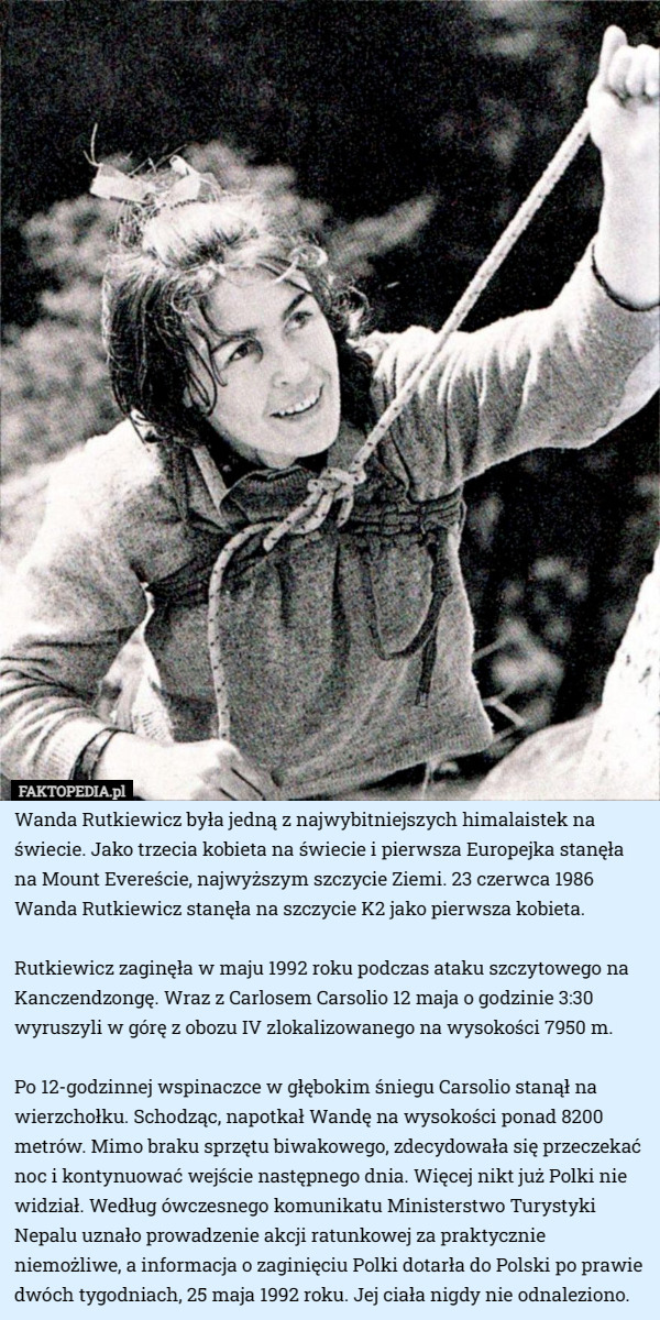 Wanda Rutkiewicz była jedną z najwybitniejszych himalaistek na świecie. Jako trzecia kobieta na świecie i pierwsza Europejka stanęła na Mount Evereście, najwyższym szczycie Ziemi. 23 czerwca 1986 Wanda Rutkiewicz stanęła na szczycie K2 jako pierwsza kobieta.

Rutkiewicz zaginęła w maju 1992 roku podczas ataku szczytowego na Kanczendzongę. Wraz z Carlosem Carsolio 12 maja o godzinie 3:30 wyruszyli w górę z obozu IV zlokalizowanego na wysokości 7950 m.

Po 12-godzinnej wspinaczce w głębokim śniegu Carsolio stanął na wierzchołku. Schodząc, napotkał Wandę na wysokości ponad 8200 metrów. Mimo braku sprzętu biwakowego, zdecydowała się przeczekać noc i kontynuować wejście następnego dnia. Więcej nikt już Polki nie widział. Według ówczesnego komunikatu Ministerstwo Turystyki Nepalu uznało prowadzenie akcji ratunkowej za praktycznie niemożliwe, a informacja o zaginięciu Polki dotarła do Polski po prawie dwóch tygodniach, 25 maja 1992 roku. Jej ciała nigdy nie odnaleziono. 