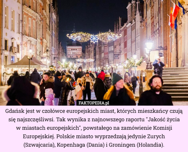 Gdańsk jest w czołówce europejskich miast, których mieszkańcy czują się najszczęśliwsi. Tak wynika z najnowszego raportu "Jakość życia
 w miastach europejskich", powstałego na zamówienie Komisji Europejskiej. Polskie miasto wyprzedzają jedynie Zurych
 (Szwajcaria), Kopenhaga (Dania) i Groningen (Holandia). 