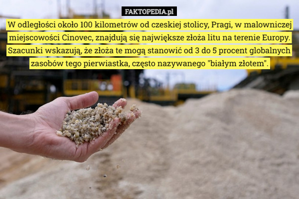 W odległości około 100 kilometrów od czeskiej stolicy, Pragi, w malowniczej miejscowości Cinovec, znajdują się największe złoża litu na terenie Europy. Szacunki wskazują, że złoża te mogą stanowić od 3 do 5 procent globalnych zasobów tego pierwiastka, często nazywanego "białym złotem". 