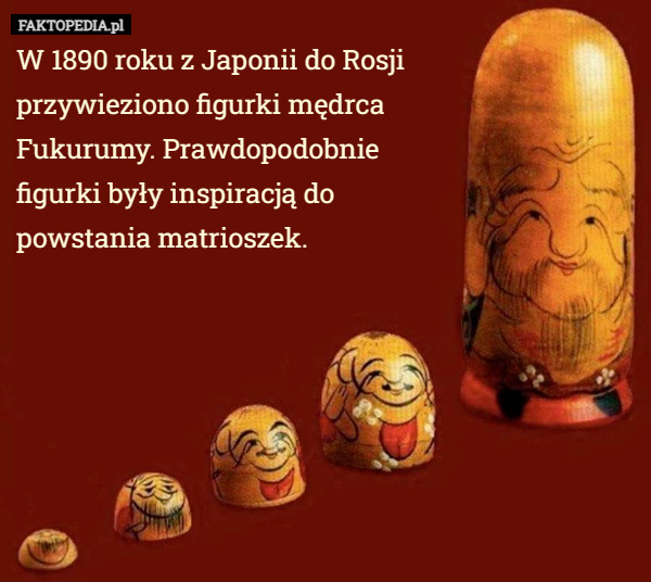 W 1890 roku z Japonii do Rosji przywieziono figurki mędrca Fukurumy. Prawdopodobnie figurki były inspiracją do powstania matrioszek. 