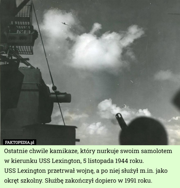 Ostatnie chwile kamikaze, który nurkuje swoim samolotem w kierunku USS Lexington, 5 listopada 1944 roku.
 USS Lexington przetrwał wojnę, a po niej służył m.in. jako okręt szkolny. Służbę zakończył dopiero w 1991 roku. 
