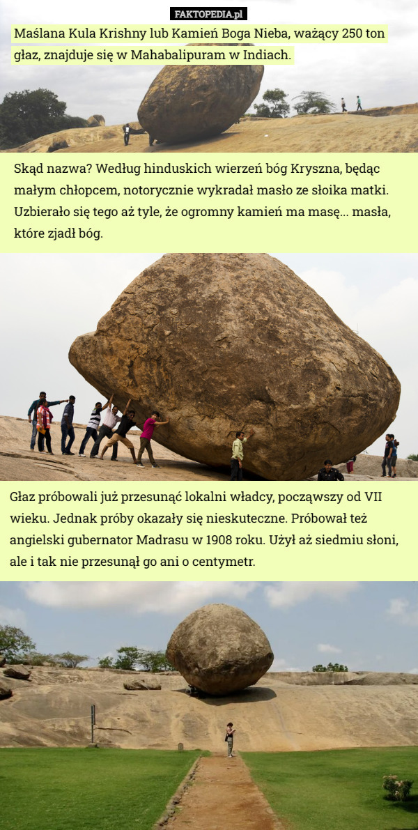 Maślana Kula Krishny lub Kamień Boga Nieba, ważący 250 ton głaz, znajduje się w Mahabalipuram w Indiach. Skąd nazwa? Według hinduskich wierzeń bóg Kryszna, będąc małym chłopcem, notorycznie wykradał masło ze słoika matki. Uzbierało się tego aż tyle, że ogromny kamień ma masę... masła, które zjadł bóg. Głaz próbowali już przesunąć lokalni władcy, począwszy od VII wieku. Jednak próby okazały się nieskuteczne. Próbował też angielski gubernator Madrasu w 1908 roku. Użył aż siedmiu słoni, ale i tak nie przesunął go ani o centymetr. 