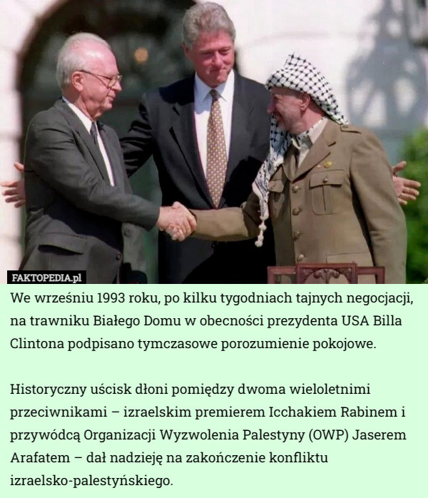 We wrześniu 1993 roku, po kilku tygodniach tajnych negocjacji, na trawniku Białego Domu w obecności prezydenta USA Billa Clintona podpisano tymczasowe porozumienie pokojowe.

 Historyczny uścisk dłoni pomiędzy dwoma wieloletnimi przeciwnikami – izraelskim premierem Icchakiem Rabinem i przywódcą Organizacji Wyzwolenia Palestyny (OWP) Jaserem Arafatem – dał nadzieję na zakończenie konfliktu izraelsko-palestyńskiego. 