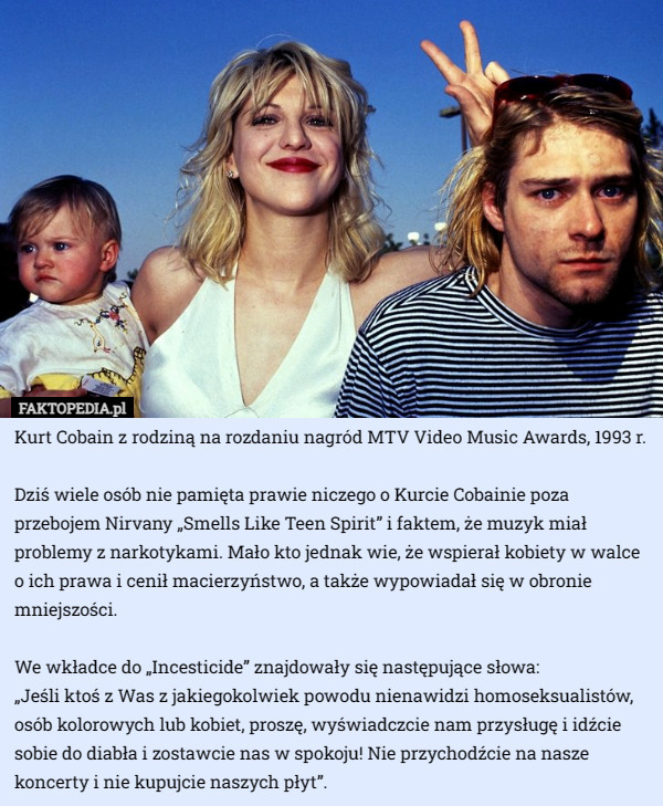 Kurt Cobain z rodziną na rozdaniu nagród MTV Video Music Awards, 1993 r.

Dziś wiele osób nie pamięta prawie niczego o Kurcie Cobainie poza przebojem Nirvany „Smells Like Teen Spirit” i faktem, że muzyk miał problemy z narkotykami. Mało kto jednak wie, że wspierał kobiety w walce o ich prawa i cenił macierzyństwo, a także wypowiadał się w obronie mniejszości.

We wkładce do „Incesticide” znajdowały się następujące słowa:
 „Jeśli ktoś z Was z jakiegokolwiek powodu nienawidzi homoseksualistów, osób kolorowych lub kobiet, proszę, wyświadczcie nam przysługę i idźcie sobie do diabła i zostawcie nas w spokoju! Nie przychodźcie na nasze koncerty i nie kupujcie naszych płyt”. 