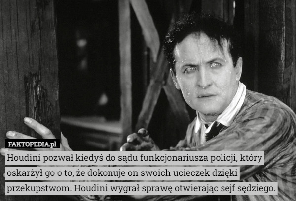 Houdini pozwał kiedyś do sądu funkcjonariusza policji, który oskarżył go o to, że dokonuje on swoich ucieczek dzięki przekupstwom. Houdini wygrał sprawę otwierając sejf sędziego. 