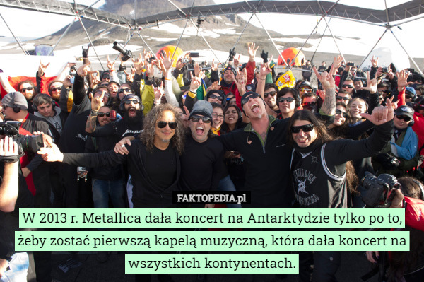 W 2013 r. Metallica dała koncert na Antarktydzie tylko po to, żeby zostać pierwszą kapelą muzyczną, która dała koncert na wszystkich kontynentach. 