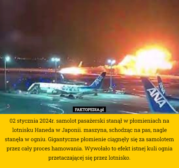 02 stycznia 2024r. samolot pasażerski stanął w płomieniach na lotnisku Haneda w Japonii. maszyna, schodząc na pas, nagle stanęła w ogniu. Gigantyczne płomienie ciągnęły się za samolotem przez cały proces hamowania. Wywołało to efekt istnej kuli ognia przetaczającej się przez lotnisko. 
