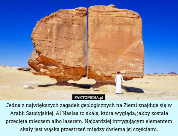 Jedna z największych zagadek geologicznych na Ziemi znajduje się w Arabii Saudyjskiej. Al Naslaa to skała, która wygląda, jakby została przecięta mieczem albo laserem. Najbardziej intrygującym elementem skały jest wąska przestrzeń między dwiema jej częściami. 