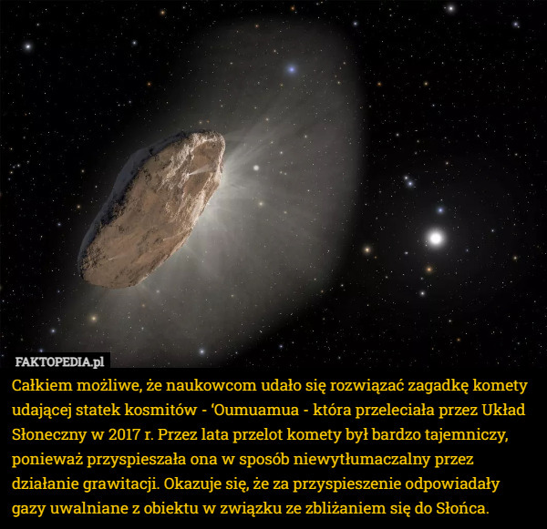 Całkiem możliwe, że naukowcom udało się rozwiązać zagadkę komety udającej statek kosmitów - ‘Oumuamua - która przeleciała przez Układ Słoneczny w 2017 r. Przez lata przelot komety był bardzo tajemniczy, ponieważ przyspieszała ona w sposób niewytłumaczalny przez działanie grawitacji. Okazuje się, że za przyspieszenie odpowiadały gazy uwalniane z obiektu w związku ze zbliżaniem się do Słońca. 