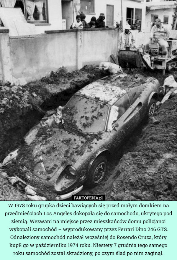 W 1978 roku grupka dzieci bawiących się przed małym domkiem na przedmieściach Los Angeles dokopała się do samochodu, ukrytego pod ziemią. Wezwani na miejsce przez mieszkańców domu policjanci wykopali samochód – wyprodukowany przez Ferrari Dino 246 GTS. Odnaleziony samochód należał wcześniej do Rosendo Cruza, który kupił go w październiku 1974 roku. Niestety 7 grudnia tego samego roku samochód został skradziony, po czym ślad po nim zaginął. 