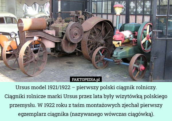 Ursus model 1921/1922 – pierwszy polski ciągnik rolniczy.
 Ciągniki rolnicze marki Ursus przez lata były wizytówką polskiego przemysłu. W 1922 roku z taśm montażowych zjechał pierwszy egzemplarz ciągnika (nazywanego wówczas ciągówką). 