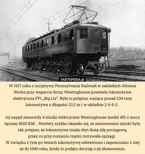 W 1917 roku z inicjatywy Pennsylvania Railroad w zakładach Altoona Works przy wsparciu firmy Westinghouse powstała lokomotywa elektryczna FF1 „Big Liz”. Była to potężna, ważąca ponad 234 tony lokomotywa o długości 23,3 m i w układzie 2-6-6-2. 

Jej napęd stanowiły 4 silniki elektryczne Westinghouse model 451 o mocy łącznej 4600 KM. . Niestety szybko okazało się, że zastosowane silniki były tak potężne, że lokomotywa miała zbyt dużą siłę pociągową,
 przez co przy ruszaniu często rozrywała sprzęgi. 
W związku z tym po testach lokomotywę odstawiono i zapomniano o niej aż do 1940 roku, kiedy to podjęto decyzję o jej złomowaniu. 