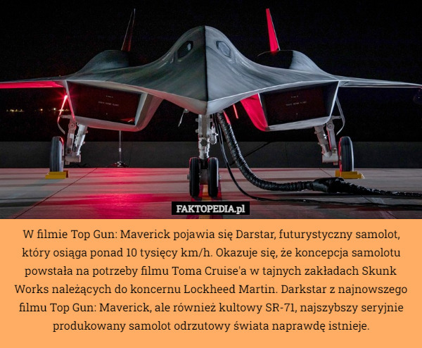 W filmie Top Gun: Maverick pojawia się Darstar, futurystyczny samolot, który osiąga ponad 10 tysięcy km/h. Okazuje się, że koncepcja samolotu powstała na potrzeby filmu Toma Cruise'a w tajnych zakładach Skunk Works należących do koncernu Lockheed Martin. Darkstar z najnowszego filmu Top Gun: Maverick, ale również kultowy SR-71, najszybszy seryjnie produkowany samolot odrzutowy świata naprawdę istnieje. 