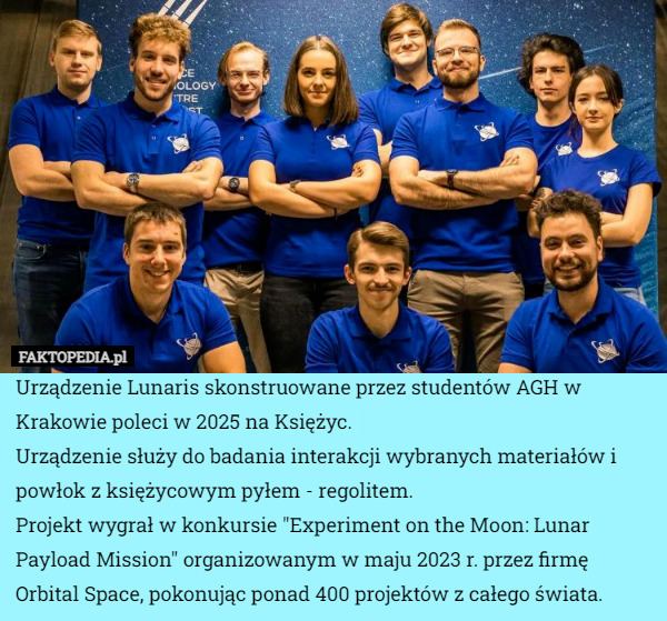 Urządzenie Lunaris skonstruowane przez studentów AGH w Krakowie poleci w 2025 na Księżyc.
Urządzenie służy do badania interakcji wybranych materiałów i powłok z księżycowym pyłem - regolitem.
Projekt wygrał w konkursie "Experiment on the Moon: Lunar Payload Mission" organizowanym w maju 2023 r. przez firmę Orbital Space, pokonując ponad 400 projektów z całego świata. 