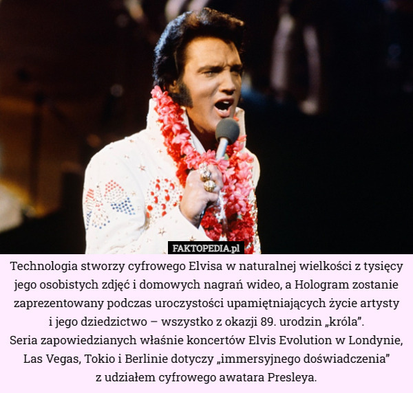 Technologia stworzy cyfrowego Elvisa w naturalnej wielkości z tysięcy jego osobistych zdjęć i domowych nagrań wideo, a Hologram zostanie zaprezentowany podczas uroczystości upamiętniających życie artysty
 i jego dziedzictwo – wszystko z okazji 89. urodzin „króla”.
 Seria zapowiedzianych właśnie koncertów Elvis Evolution w Londynie, Las Vegas, Tokio i Berlinie dotyczy „immersyjnego doświadczenia”
 z udziałem cyfrowego awatara Presleya. 