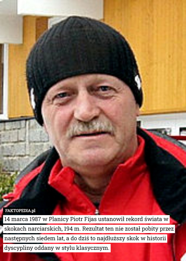 14 marca 1987 w Planicy Piotr Fijas ustanowił rekord świata w skokach narciarskich, 194 m. Rezultat ten nie został pobity przez następnych siedem lat, a do dziś to najdłuższy skok w historii dyscypliny oddany w stylu klasycznym. 