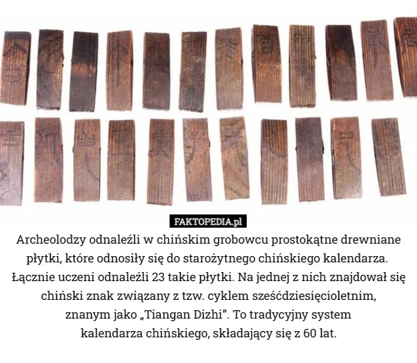 Archeolodzy odnaleźli w chińskim grobowcu prostokątne drewniane płytki, które odnosiły się do starożytnego chińskiego kalendarza. 
Łącznie uczeni odnaleźli 23 takie płytki. Na jednej z nich znajdował się chiński znak związany z tzw. cyklem sześćdziesięcioletnim,
 znanym jako „Tiangan Dizhi”. To tradycyjny system
 kalendarza chińskiego, składający się z 60 lat. 