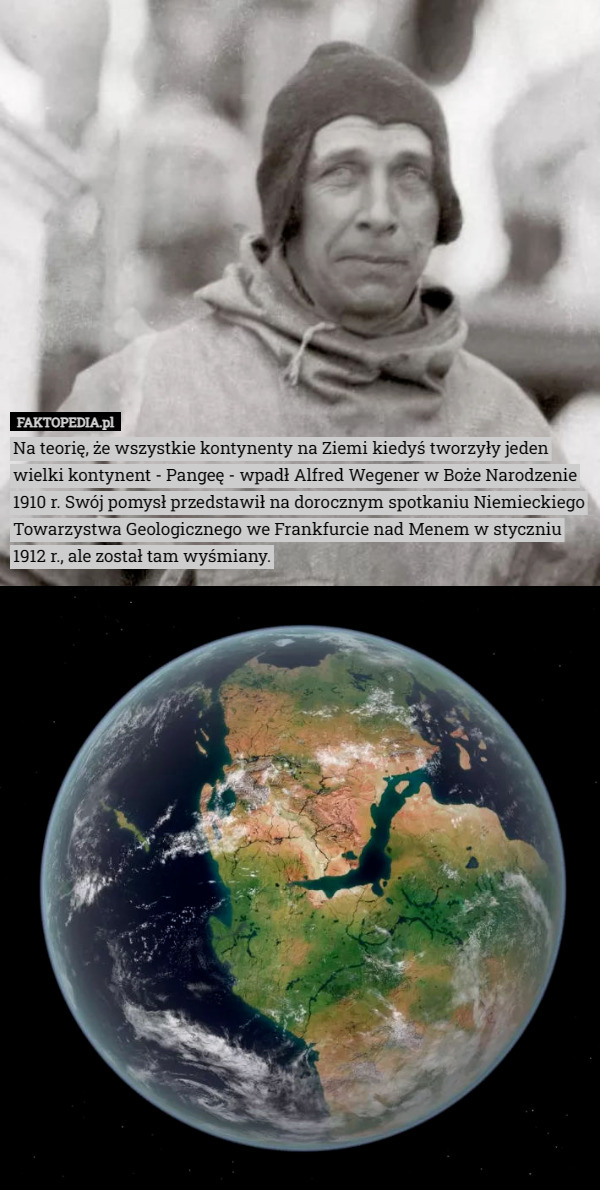 Na teorię, że wszystkie kontynenty na Ziemi kiedyś tworzyły jeden wielki kontynent - Pangeę - wpadł Alfred Wegener w Boże Narodzenie 1910 r. Swój pomysł przedstawił na dorocznym spotkaniu Niemieckiego Towarzystwa Geologicznego we Frankfurcie nad Menem w styczniu 1912 r., ale został tam wyśmiany. 